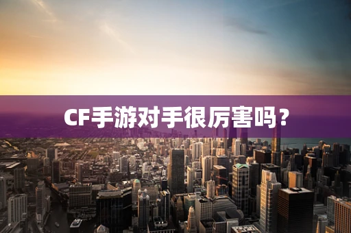 CF手游对手很厉害吗？